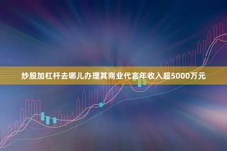 炒股加杠杆去哪儿办理其商业代言年收入超5000万元