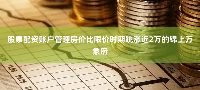 股票配资账户管理房价比限价时期跳涨近2万的锦上万象府
