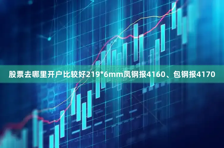 股票去哪里开户比较好219*6mm凤钢报4160、包钢报4170