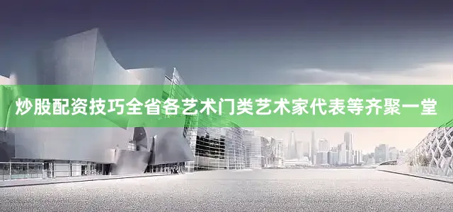 炒股配资技巧全省各艺术门类艺术家代表等齐聚一堂