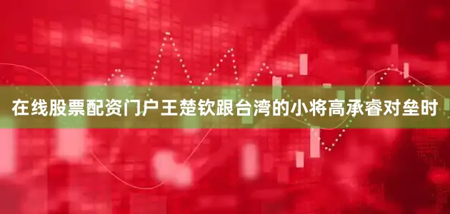 在线股票配资门户王楚钦跟台湾的小将高承睿对垒时