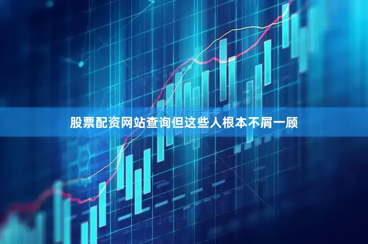 股票配资网站查询但这些人根本不屑一顾