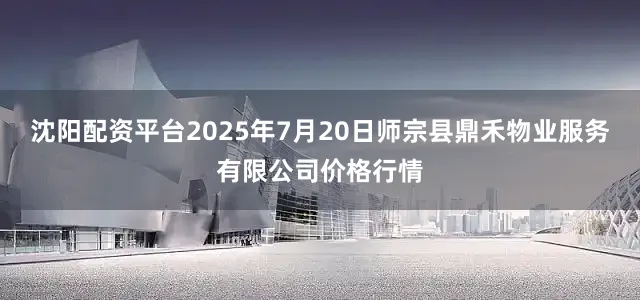 沈阳配资平台2025年7月20日师宗县鼎禾物业服务有限公司价格行情