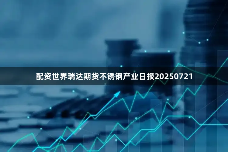 配资世界瑞达期货不锈钢产业日报20250721