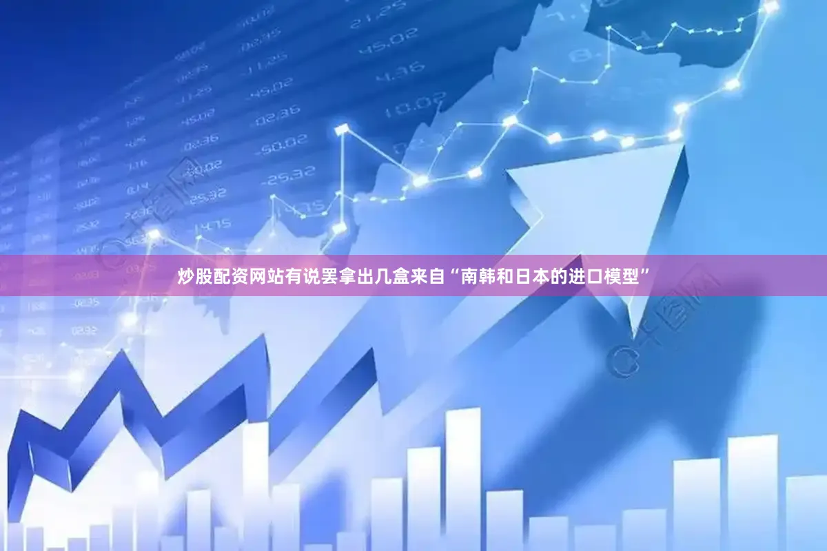 炒股配资网站有说罢拿出几盒来自“南韩和日本的进口模型”