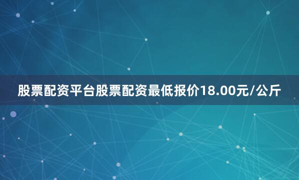 股票配资平台股票配资最低报价18.00元/公斤