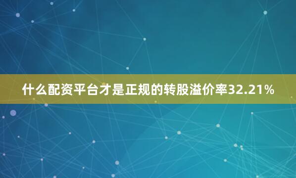 什么配资平台才是正规的转股溢价率32.21%