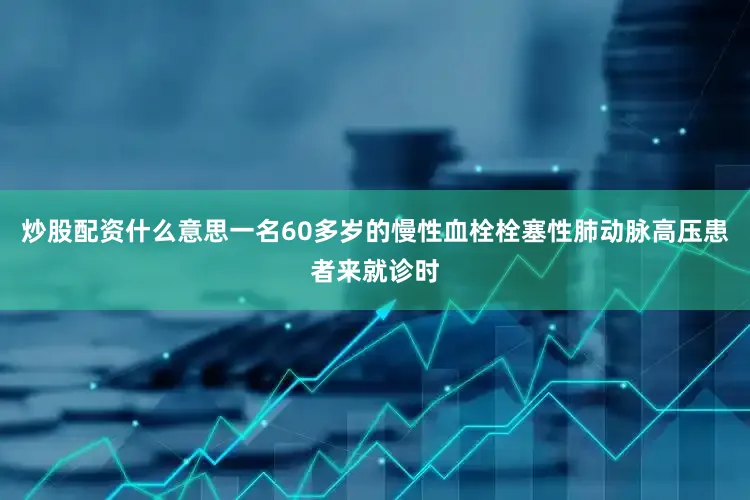 炒股配资什么意思一名60多岁的慢性血栓栓塞性肺动脉高压患者来就诊时