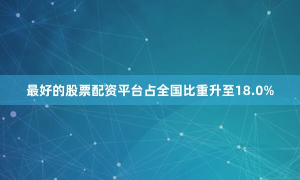 最好的股票配资平台占全国比重升至18.0%