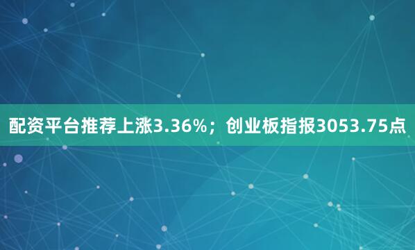 配资平台推荐上涨3.36%；创业板指报3053.75点