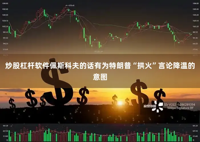 炒股杠杆软件佩斯科夫的话有为特朗普“拱火”言论降温的意图