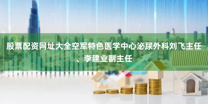 股票配资网址大全空军特色医学中心泌尿外科刘飞主任、李建业副主任