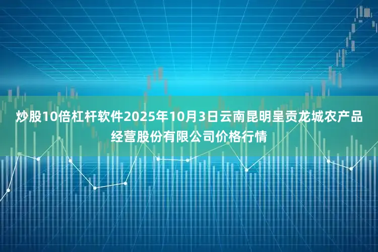 炒股10倍杠杆软件2025年10月3日云南昆明呈贡龙城农产品经营股份有限公司价格行情