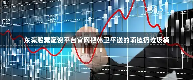 东莞股票配资平台官网把韩卫平送的项链扔垃圾桶