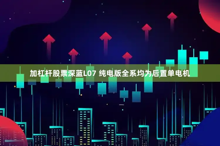 加杠杆股票深蓝L07 纯电版全系均为后置单电机