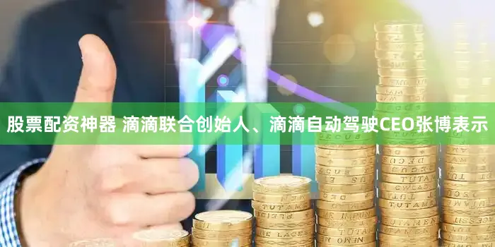 股票配资神器 滴滴联合创始人、滴滴自动驾驶CEO张博表示